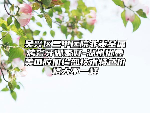 吳興區(qū)三甲醫(yī)院非貴金屬烤瓷牙哪家好-湖州優(yōu)鑫美口腔門診部技術(shù)特色價(jià)格大不一樣