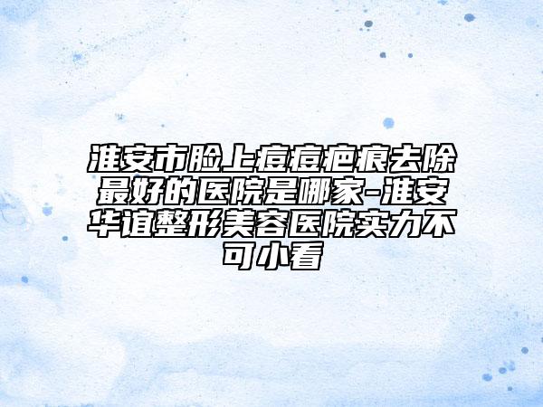 淮安市臉上痘痘疤痕去除最好的醫(yī)院是哪家-淮安華誼整形美容醫(yī)院實(shí)力不可小看