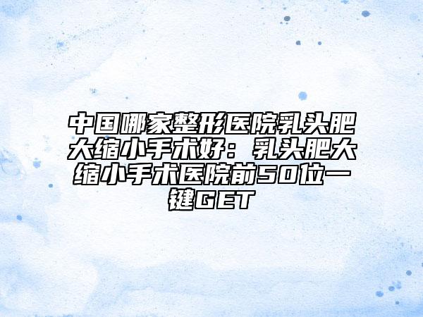 中國哪家整形醫(yī)院乳頭肥大縮小手術(shù)好：乳頭肥大縮小手術(shù)醫(yī)院前50位一鍵GET