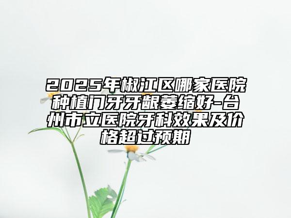 2025年椒江區(qū)哪家醫(yī)院種植門牙牙齦萎縮好-臺州市立醫(yī)院牙科效果及價(jià)格超過預(yù)期