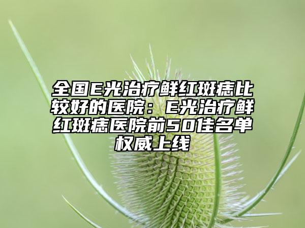 全國(guó)E光治療鮮紅斑痣比較好的醫(yī)院：E光治療鮮紅斑痣醫(yī)院前50佳名單權(quán)威上線