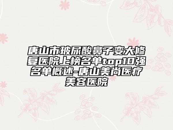 唐山市玻尿酸鼻子變大修復(fù)醫(yī)院上榜名單top10強(qiáng)名單概述-唐山美尚醫(yī)療美容醫(yī)院