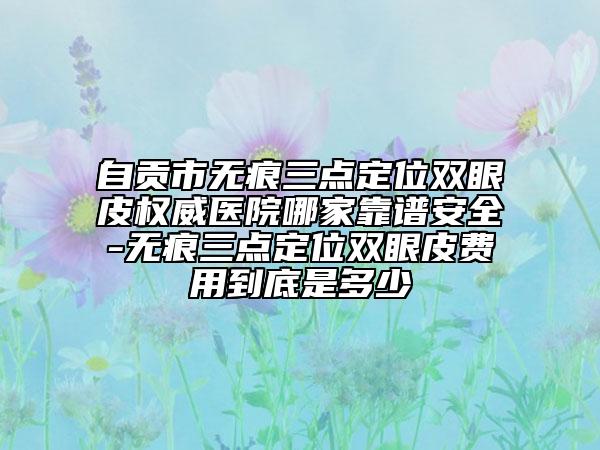 自貢市無(wú)痕三點(diǎn)定位雙眼皮權(quán)威醫(yī)院哪家靠譜安全-無(wú)痕三點(diǎn)定位雙眼皮費(fèi)用到底是多少