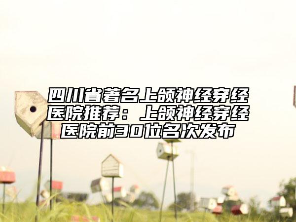 四川省著名上頜神經(jīng)穿經(jīng)醫(yī)院推薦：上頜神經(jīng)穿經(jīng)醫(yī)院前30位名次發(fā)布