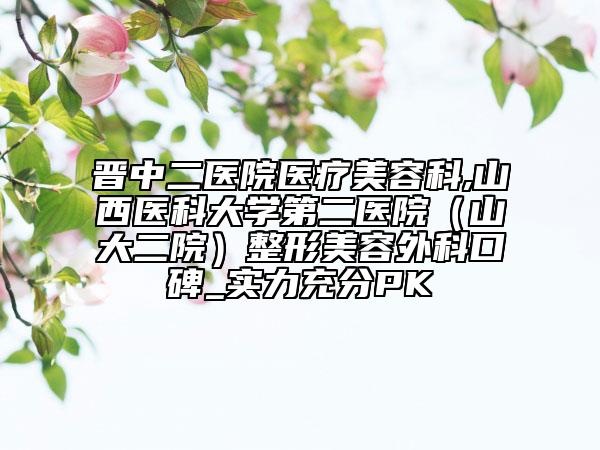 晉中二醫(yī)院醫(yī)療美容科,山西醫(yī)科大學(xué)第二醫(yī)院（山大二院）整形美容外科口碑_實(shí)力充分PK