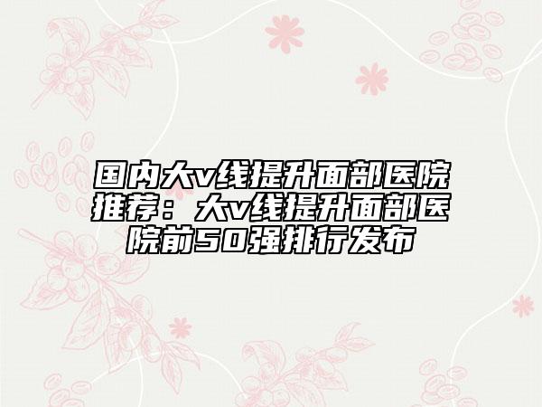 國內大v線提升面部醫(yī)院推薦：大v線提升面部醫(yī)院前50強排行發(fā)布