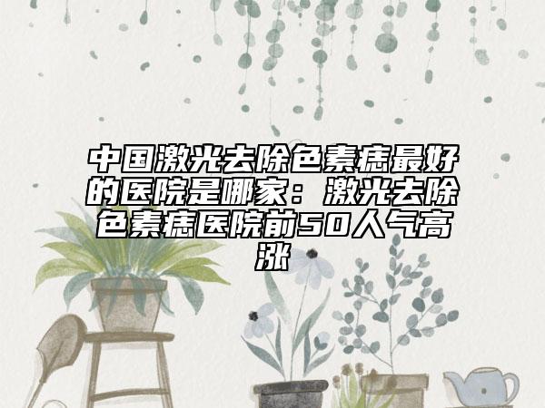 中國激光去除色素痣最好的醫(yī)院是哪家：激光去除色素痣醫(yī)院前50人氣高漲