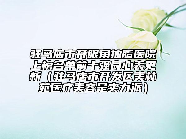 駐馬店市開眼角抽脂醫(yī)院上榜名單前十強(qiáng)良心表更新（駐馬店市開發(fā)區(qū)美林苑醫(yī)療美容是實(shí)力派）
