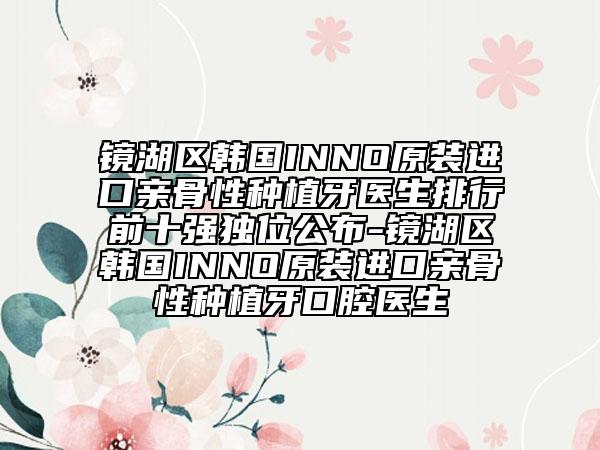 鏡湖區(qū)韓國INNO原裝進口親骨性種植牙醫(yī)生排行前十強獨位公布-鏡湖區(qū)韓國INNO原裝進口親骨性種植牙口腔醫(yī)生