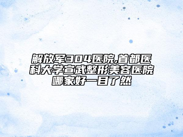 解放軍304醫(yī)院,首都醫(yī)科大學(xué)宣武整形美容醫(yī)院哪家好一目了然