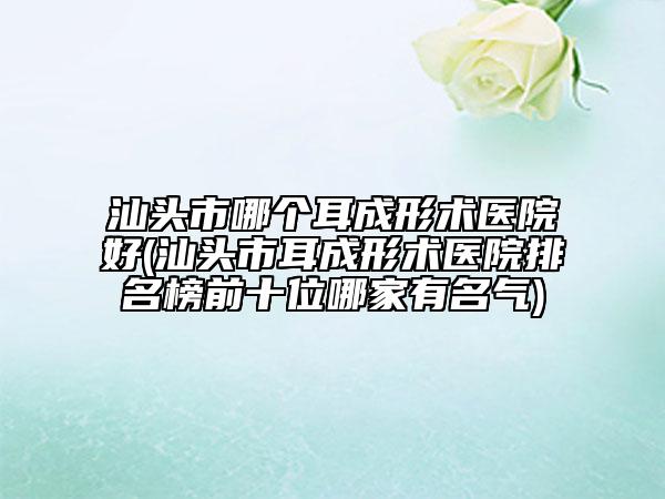 汕頭市哪個(gè)耳成形術(shù)醫(yī)院好(汕頭市耳成形術(shù)醫(yī)院排名榜前十位哪家有名氣)
