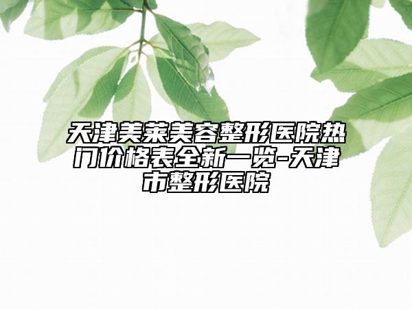 天津美萊美容整形醫(yī)院熱門價(jià)格表全新一覽-天津市整形醫(yī)院