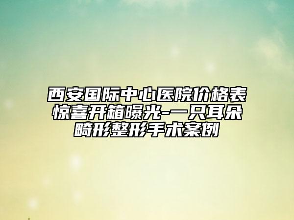 西安國(guó)際中心醫(yī)院價(jià)格表驚喜開(kāi)箱曝光-一只耳朵畸形整形手術(shù)案例