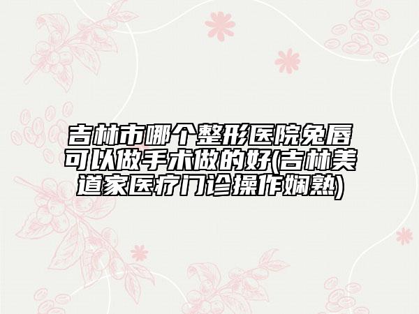 吉林市哪個(gè)整形醫(yī)院兔唇可以做手術(shù)做的好(吉林美道家醫(yī)療門(mén)診操作嫻熟)