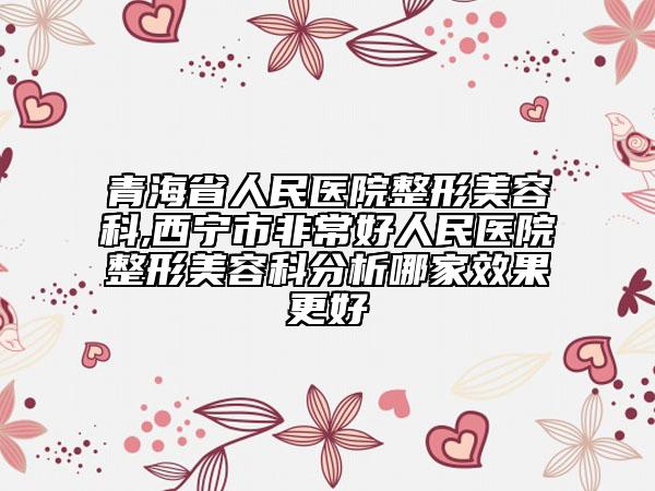 青海省人民醫(yī)院整形美容科,西寧市非常好人民醫(yī)院整形美容科分析哪家效果更好