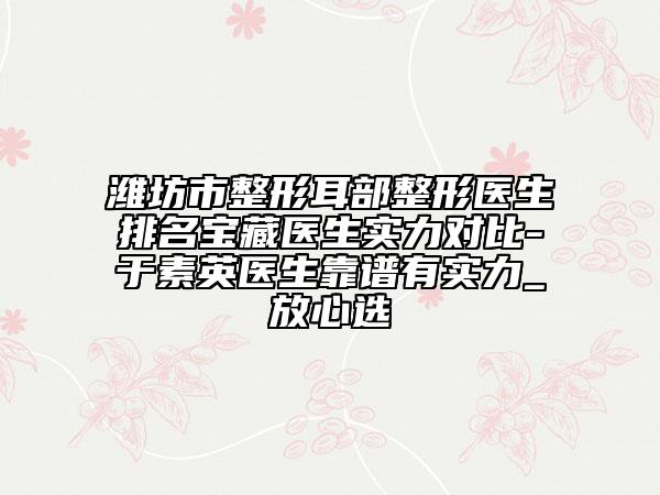 濰坊市整形耳部整形醫(yī)生排名寶藏醫(yī)生實(shí)力對(duì)比-于素英醫(yī)生靠譜有實(shí)力_放心選