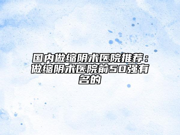 國內(nèi)做縮陰術(shù)醫(yī)院推薦：做縮陰術(shù)醫(yī)院前50強有名的