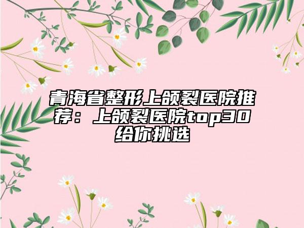 青海省整形上頜裂醫(yī)院推薦：上頜裂醫(yī)院top30給你挑選