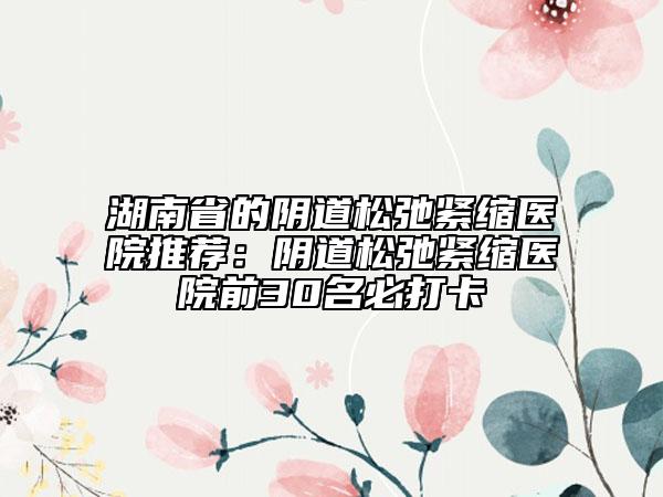 湖南省的陰道松弛緊縮醫(yī)院推薦：陰道松弛緊縮醫(yī)院前30名必打卡