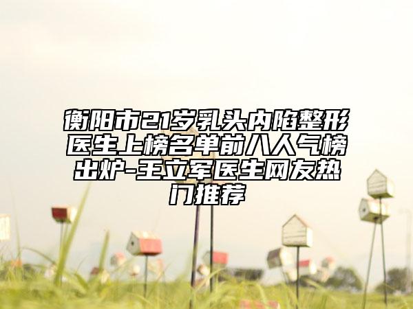衡陽市21歲乳頭內(nèi)陷整形醫(yī)生上榜名單前八人氣榜出爐-王立軍醫(yī)生網(wǎng)友熱門推薦