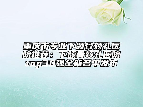 重慶市專業(yè)下頜骨頦孔醫(yī)院推薦：下頜骨頦孔醫(yī)院top30強全新名單發(fā)布