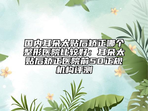 國(guó)內(nèi)耳朵太貼后矯正哪個(gè)整形醫(yī)院比較好：耳朵太貼后矯正醫(yī)院前50正規(guī)機(jī)構(gòu)評(píng)測(cè)