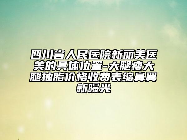 四川省人民醫(yī)院新麗美醫(yī)美的具體位置-大腿瘦大腿抽脂價格收費表縮鼻翼新曝光