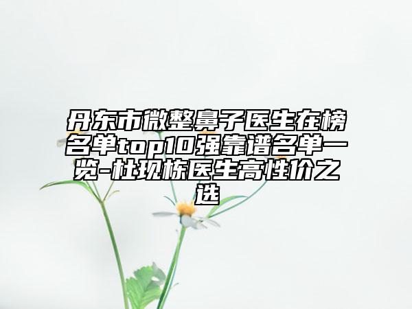 丹東市微整鼻子醫(yī)生在榜名單top10強(qiáng)靠譜名單一覽-杜現(xiàn)棟醫(yī)生高性價之選