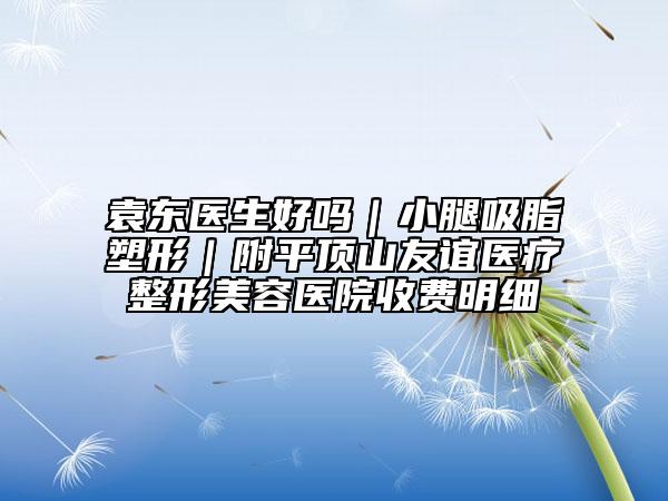 袁東醫(yī)生好嗎|小腿吸脂塑形|附平頂山友誼醫(yī)療整形美容醫(yī)院收費(fèi)明細(xì)