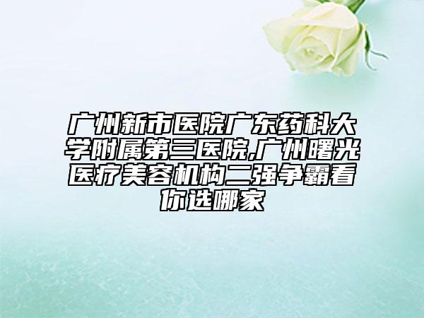 廣州新市醫(yī)院廣東藥科大學(xué)附屬第三醫(yī)院,廣州曙光醫(yī)療美容機構(gòu)二強爭霸看你選哪家