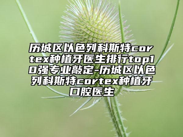 歷城區(qū)以色列科斯特cortex種植牙醫(yī)生排行top10強專業(yè)敲定-歷城區(qū)以色列科斯特cortex種植牙口腔醫(yī)生