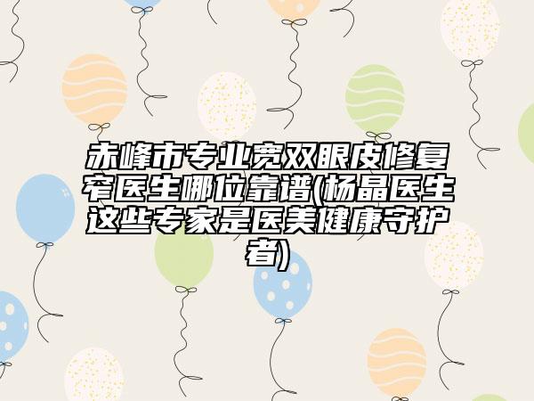 赤峰市專業(yè)寬雙眼皮修復(fù)窄醫(yī)生哪位靠譜(楊晶醫(yī)生這些專家是醫(yī)美健康守護(hù)者)