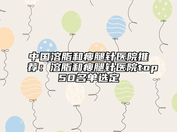 中國(guó)溶脂和瘦腿針醫(yī)院推薦：溶脂和瘦腿針醫(yī)院top50名單選定