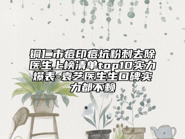 銅仁市痘印痘坑粉刺去除醫(yī)生上榜清單top10實(shí)力爆表-袁藝醫(yī)生生口碑實(shí)力都不賴