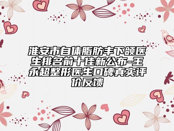 淮安市自體脂肪豐下頜醫(yī)生排名前十佳新公布-王永超整形醫(yī)生口碑真實評價反饋