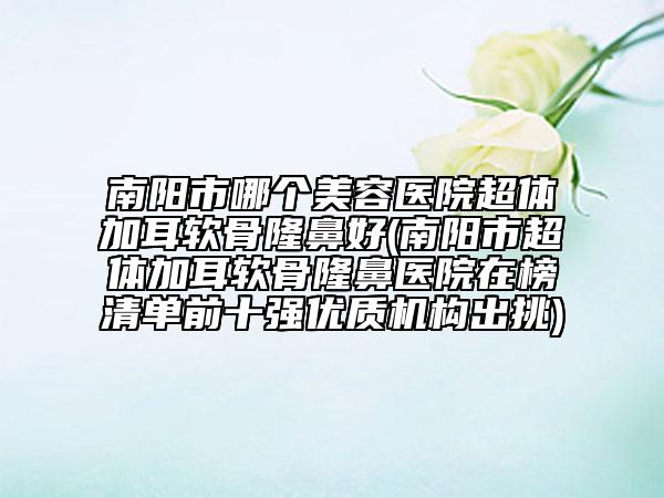 南陽(yáng)市哪個(gè)美容醫(yī)院超體加耳軟骨隆鼻好(南陽(yáng)市超體加耳軟骨隆鼻醫(yī)院在榜清單前十強(qiáng)優(yōu)質(zhì)機(jī)構(gòu)出挑)