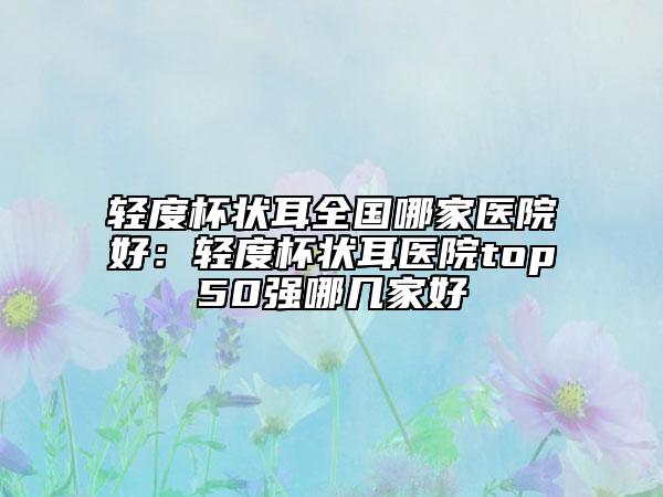 輕度杯狀耳全國哪家醫(yī)院好：輕度杯狀耳醫(yī)院top50強哪幾家好