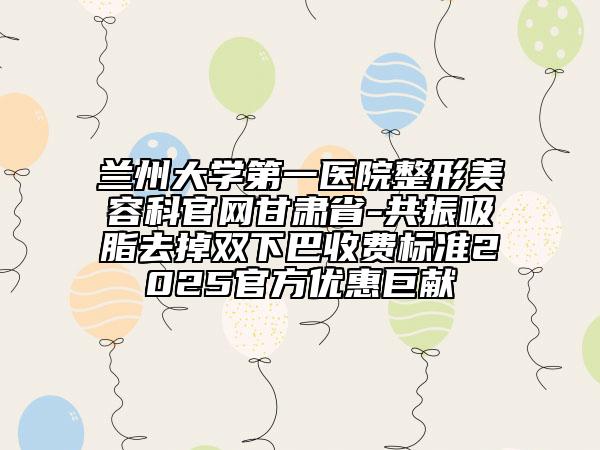 蘭州大學(xué)第一醫(yī)院整形美容科官網(wǎng)甘肅省-共振吸脂去掉雙下巴收費(fèi)標(biāo)準(zhǔn)2025官方優(yōu)惠巨獻(xiàn)