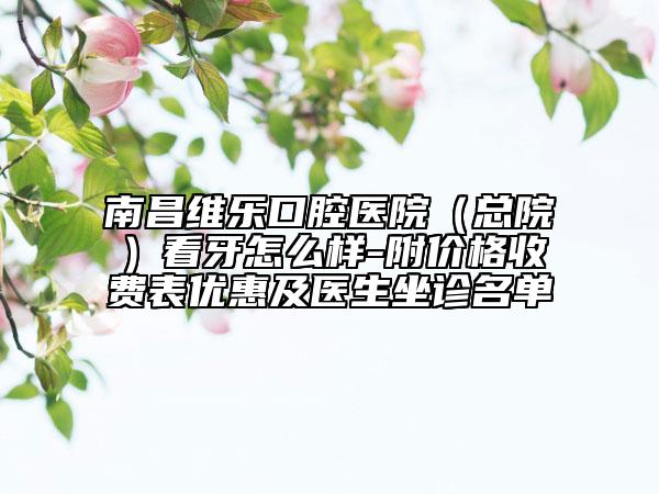 南昌維樂口腔醫(yī)院(總院)看牙怎么樣-附價格收費(fèi)表優(yōu)惠及醫(yī)生坐診名單