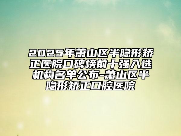 2025年蕭山區(qū)半隱形矯正醫(yī)院口碑榜前十強(qiáng)入選機(jī)構(gòu)名單公布-蕭山區(qū)半隱形矯正口腔醫(yī)院