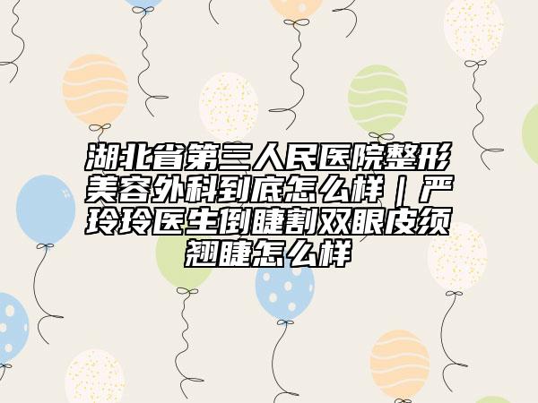 湖北省第三人民醫(yī)院整形美容外科到底怎么樣｜嚴(yán)玲玲醫(yī)生倒睫割雙眼皮須翹睫怎么樣