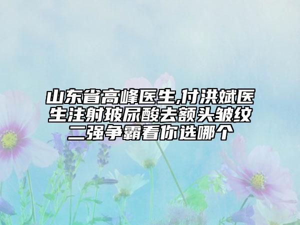 山東省高峰醫(yī)生,付洪斌醫(yī)生注射玻尿酸去額頭皺紋二強(qiáng)爭(zhēng)霸看你選哪個(gè)