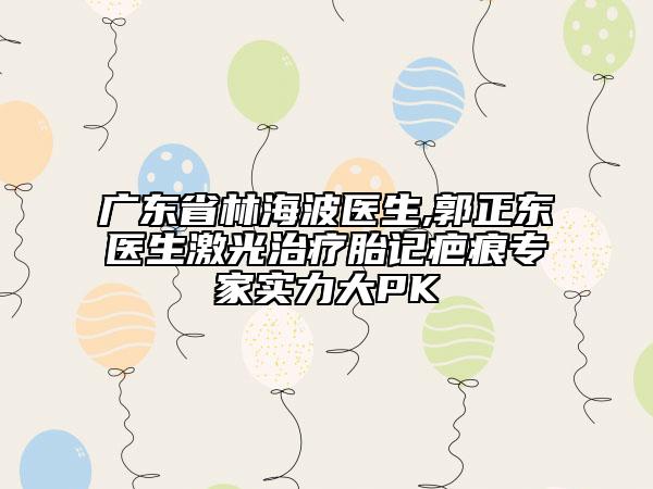 廣東省林海波醫(yī)生,郭正東醫(yī)生激光治療胎記疤痕專家實(shí)力大PK