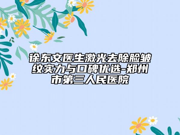 徐東文醫(yī)生激光去除臉皺紋實(shí)力與口碑優(yōu)選-鄭州市第三人民醫(yī)院