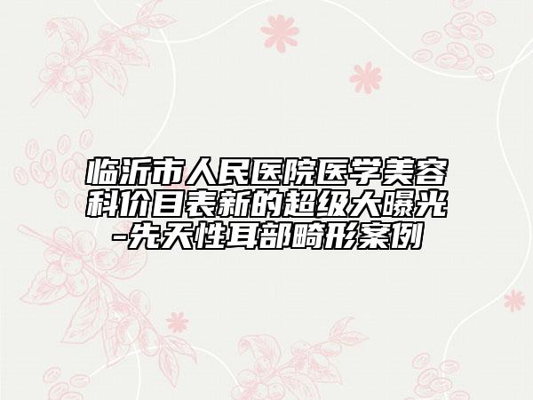 臨沂市人民醫(yī)院醫(yī)學美容科價目表新的超級大曝光-先天性耳部畸形案例