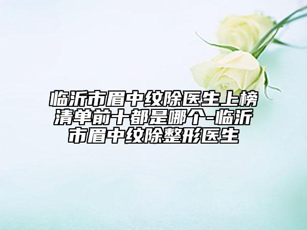 臨沂市眉中紋除醫(yī)生上榜清單前十都是哪個-臨沂市眉中紋除整形醫(yī)生