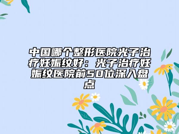 中國哪個整形醫(yī)院光子治療妊娠紋好:光子治療妊娠紋醫(yī)院前50位深入盤點