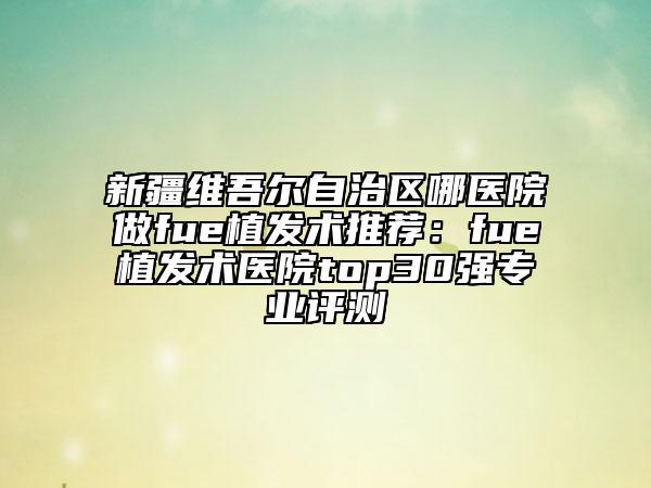 新疆維吾爾自治區(qū)哪醫(yī)院做fue植發(fā)術(shù)推薦：fue植發(fā)術(shù)醫(yī)院top30強(qiáng)專(zhuān)業(yè)評(píng)測(cè)