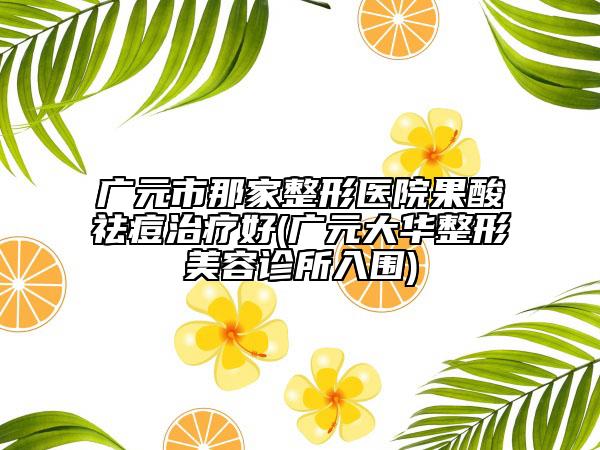 廣元市那家整形醫(yī)院果酸祛痘治療好(廣元大華整形美容診所入圍)