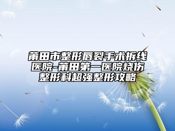 莆田市整形唇裂手術(shù)拆線醫(yī)院-莆田第一醫(yī)院燒傷整形科超強(qiáng)整形攻略